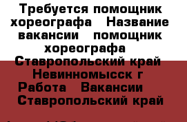 Требуется помощник хореографа › Название вакансии ­ помощник хореографа - Ставропольский край, Невинномысск г. Работа » Вакансии   . Ставропольский край